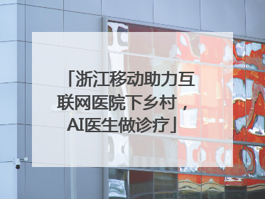 浙江移动助力互联网医院下乡村，AI医生做诊疗